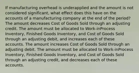 If manufacturing overhead is underapplied and the amount is not considered significant, what effect does this have on the accounts of a manufacturing company at the end of the period? The amount decreases Cost of Goods Sold through an adjusting credit. The amount must be allocated to Work-inProcess Inventory, Finished Goods Inventory, and Cost of Goods Sold through an adjusting debit, and increases each of these accounts. The amount increases Cost of Goods Sold through an adjusting debit. The amount must be allocated to Work-inProcess Inventory, Finished Goods Inventory, and Cost of Goods Sold through an adjusting credit, and decreases each of these accounts.