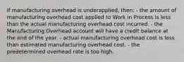 If manufacturing overhead is underapplied, then: - the amount of manufacturing overhead cost applied to Work in Process is less than the actual manufacturing overhead cost incurred. - the Manufacturing Overhead account will have a credit balance at the end of the year. - actual manufacturing overhead cost is less than estimated manufacturing overhead cost. - the predetermined overhead rate is too high.