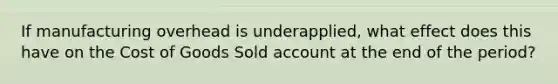 If manufacturing overhead is underapplied, what effect does this have on the Cost of Goods Sold account at the end of the period?