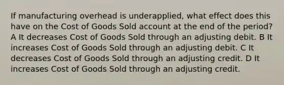 If manufacturing overhead is underapplied, what effect does this have on the Cost of Goods Sold account at the end of the period? A It decreases Cost of Goods Sold through an adjusting debit. B It increases Cost of Goods Sold through an adjusting debit. C It decreases Cost of Goods Sold through an adjusting credit. D It increases Cost of Goods Sold through an adjusting credit.