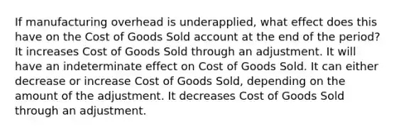 If manufacturing overhead is underapplied, what effect does this have on the Cost of Goods Sold account at the end of the period? It increases Cost of Goods Sold through an adjustment. It will have an indeterminate effect on Cost of Goods Sold. It can either decrease or increase Cost of Goods Sold, depending on the amount of the adjustment. It decreases Cost of Goods Sold through an adjustment.