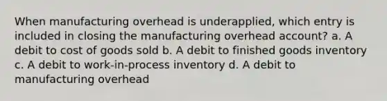 When manufacturing overhead is underapplied, which entry is included in closing the manufacturing overhead account? a. A debit to cost of goods sold b. A debit to finished goods inventory c. A debit to work-in-process inventory d. A debit to manufacturing overhead