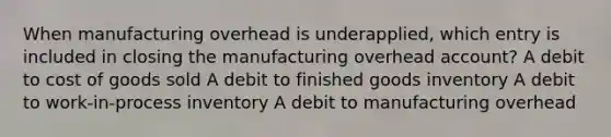 When manufacturing overhead is underapplied, which entry is included in closing the manufacturing overhead account? A debit to cost of goods sold A debit to finished goods inventory A debit to work-in-process inventory A debit to manufacturing overhead