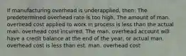 If manufacturing overhead is underapplied, then: The predetermined overhead rate is too high, The amount of man. overhead cost applied to work in process is less than the actual man. overhead cost incurred, The man. overhead account will have a credit balance at the end of the year, or actual man. overhead cost is less than est. man. overhead cost