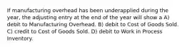 If manufacturing overhead has been underapplied during the year, the adjusting entry at the end of the year will show a A) debit to Manufacturing Overhead. B) debit to Cost of Goods Sold. C) credit to Cost of Goods Sold. D) debit to Work in Process Inventory.