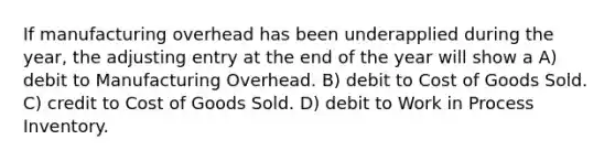 If manufacturing overhead has been underapplied during the year, the adjusting entry at the end of the year will show a A) debit to Manufacturing Overhead. B) debit to Cost of Goods Sold. C) credit to Cost of Goods Sold. D) debit to Work in Process Inventory.