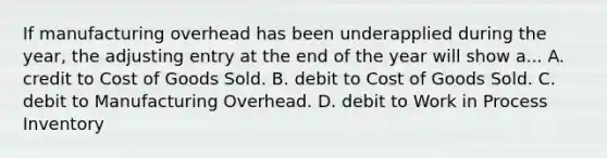 If manufacturing overhead has been underapplied during the year, the adjusting entry at the end of the year will show a... A. credit to Cost of Goods Sold. B. debit to Cost of Goods Sold. C. debit to Manufacturing Overhead. D. debit to Work in Process Inventory