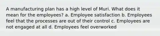 A manufacturing plan has a high level of Muri. What does it mean for the employees? a. Employee satisfaction b. Employees feel that the processes are out of their control c. Employees are not engaged at all d. Employees feel overworked