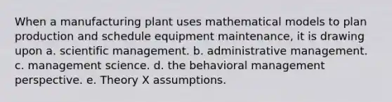 When a manufacturing plant uses mathematical models to plan production and schedule equipment maintenance, it is drawing upon a. scientific management. b. administrative management. c. management science. d. the behavioral management perspective. e. Theory X assumptions.