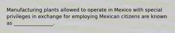 Manufacturing plants allowed to operate in Mexico with special privileges in exchange for employing Mexican citizens are known as ________________.