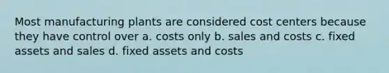 Most manufacturing plants are considered cost centers because they have control over a. costs only b. sales and costs c. fixed assets and sales d. fixed assets and costs