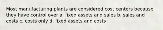 Most manufacturing plants are considered cost centers because they have control over a. fixed assets and sales b. sales and costs c. costs only d. fixed assets and costs