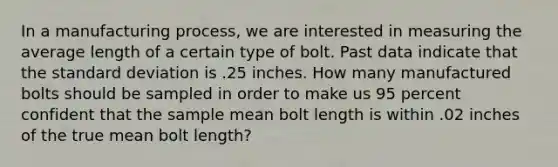 In a manufacturing process, we are interested in measuring the average length of a certain type of bolt. Past data indicate that the <a href='https://www.questionai.com/knowledge/kqGUr1Cldy-standard-deviation' class='anchor-knowledge'>standard deviation</a> is .25 inches. How many manufactured bolts should be sampled in order to make us 95 percent confident that the sample mean bolt length is within .02 inches of the true mean bolt length?