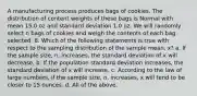 A manufacturing process produces bags of cookies. The distribution of content weights of these bags is Normal with mean 15.0 oz and standard deviation 1.0 oz. We will randomly select n bags of cookies and weigh the contents of each bag selected. 8. Which of the following statements is true with respect to the sampling distribution of the sample mean, x? a. If the sample size, n, increases, the standard deviation of x will decrease. b. If the population standard deviation increases, the standard deviation of x will increase. c. According to the law of large numbers, if the sample size, n, increases, x will tend to be closer to 15 ounces. d. All of the above.