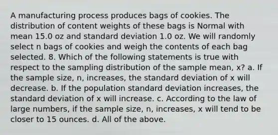 A manufacturing process produces bags of cookies. The distribution of content weights of these bags is Normal with mean 15.0 oz and <a href='https://www.questionai.com/knowledge/kqGUr1Cldy-standard-deviation' class='anchor-knowledge'>standard deviation</a> 1.0 oz. We will randomly select n bags of cookies and weigh the contents of each bag selected. 8. Which of the following statements is true with respect to the sampling distribution of the sample mean, x? a. If the sample size, n, increases, the standard deviation of x will decrease. b. If the population standard deviation increases, the standard deviation of x will increase. c. According to the law of large numbers, if the sample size, n, increases, x will tend to be closer to 15 ounces. d. All of the above.