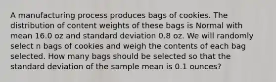 A manufacturing process produces bags of cookies. The distribution of content weights of these bags is Normal with mean 16.0 oz and <a href='https://www.questionai.com/knowledge/kqGUr1Cldy-standard-deviation' class='anchor-knowledge'>standard deviation</a> 0.8 oz. We will randomly select n bags of cookies and weigh the contents of each bag selected. How many bags should be selected so that the standard deviation of the sample mean is 0.1 ounces?