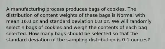 A manufacturing process produces bags of cookies. The distribution of content weights of these bags is Normal with mean 16.0 oz and standard deviation 0.8 oz. We will randomly select n bags of cookies and weigh the contents of each bag selected. How many bags should be selected so that the standard deviation of the sampling distribution is 0.1 ounces?