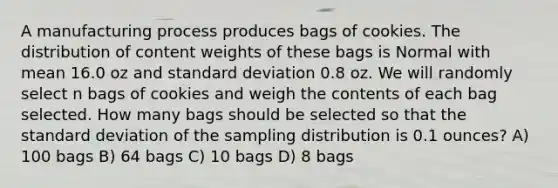 A manufacturing process produces bags of cookies. The distribution of content weights of these bags is Normal with mean 16.0 oz and standard deviation 0.8 oz. We will randomly select n bags of cookies and weigh the contents of each bag selected. How many bags should be selected so that the standard deviation of the sampling distribution is 0.1 ounces? A) 100 bags B) 64 bags C) 10 bags D) 8 bags