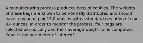 A manufacturing process produces bags of cookies. The weights of these bags are known to be normally distributed and should have a mean of μ = 15.0 ounces with a standard deviation of σ = 0.4 ounces. In order to monitor the process, four bags are selected periodically and their average weight (x̄) is computed. What is the parameter of interest?