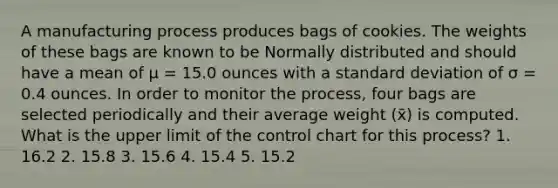 A manufacturing process produces bags of cookies. The weights of these bags are known to be Normally distributed and should have a mean of μ = 15.0 ounces with a standard deviation of σ = 0.4 ounces. In order to monitor the process, four bags are selected periodically and their average weight (x̄) is computed. What is the upper limit of the control chart for this process? 1. 16.2 2. 15.8 3. 15.6 4. 15.4 5. 15.2