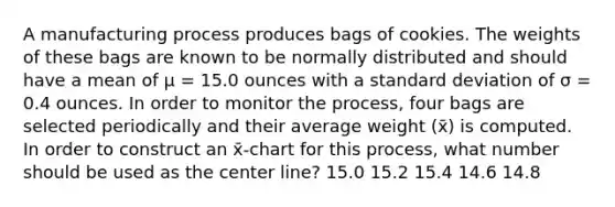 A manufacturing process produces bags of cookies. The weights of these bags are known to be normally distributed and should have a mean of μ = 15.0 ounces with a standard deviation of σ = 0.4 ounces. In order to monitor the process, four bags are selected periodically and their average weight (x̄) is computed. In order to construct an x̄-chart for this process, what number should be used as the center line? 15.0 15.2 15.4 14.6 14.8