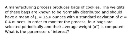 A manufacturing process produces bags of cookies. The weights of these bags are known to be Normally distributed and should have a mean of μ = 15.0 ounces with a standard deviation of σ = 0.4 ounces. In order to monitor the process, four bags are selected periodically and their average weight (x¯) is computed. What is the parameter of interest?