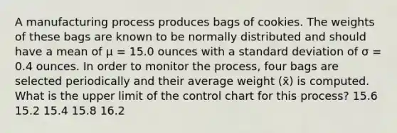 A manufacturing process produces bags of cookies. The weights of these bags are known to be normally distributed and should have a mean of μ = 15.0 ounces with a standard deviation of σ = 0.4 ounces. In order to monitor the process, four bags are selected periodically and their average weight (x̄) is computed. What is the upper limit of the control chart for this process? 15.6 15.2 15.4 15.8 16.2