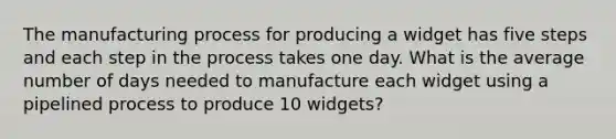 The manufacturing process for producing a widget has five steps and each step in the process takes one day. What is the average number of days needed to manufacture each widget using a pipelined process to produce 10 widgets?