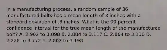 In a manufacturing process, a random sample of 36 manufactured bolts has a mean length of 3 inches with a standard deviation of .3 inches. What is the 99 percent confidence interval for the true mean length of the manufactured bolt? A. 2.902 to 3.098 B. 2.884 to 3.117 C. 2.864 to 3.136 D. 2.228 to 3.772 E. 2.802 to 3.198