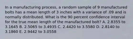 In a manufacturing process, a random sample of 9 manufactured bolts has a mean length of 3 inches with a variance of .09 and is normally distributed. What is the 90 percent confidence interval for the true mean length of the manufactured bolt? A. 2.8355 to 3.1645 B. 2.5065 to 3.4935 C. 2.4420 to 3.5580 D. 2.8140 to 3.1860 E. 2.9442 to 3.0558