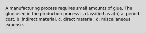 A manufacturing process requires small amounts of glue. The glue used in the production process is classified as a(n) a. period cost. b. indirect material. c. direct material. d. miscellaneous expense.