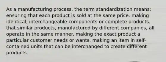 As a manufacturing process, the term standardization means: ensuring that each product is sold at the same price. making identical, interchangeable components or complete products. that similar products, manufactured by different companies, all operate in the same manner. making the exact product a particular customer needs or wants. making an item in self-contained units that can be interchanged to create different products.