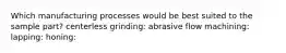 Which manufacturing processes would be best suited to the sample part? centerless grinding: abrasive flow machining: lapping: honing: