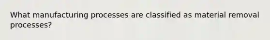 What manufacturing processes are classified as material removal processes?