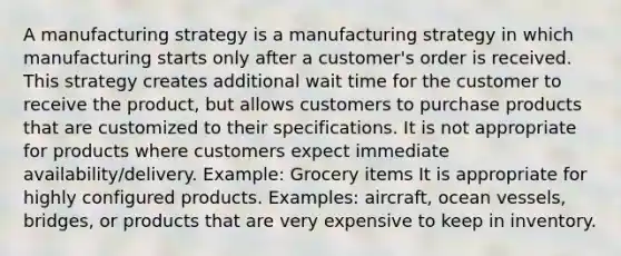 A manufacturing strategy is a manufacturing strategy in which manufacturing starts only after a customer's order is received. This strategy creates additional wait time for the customer to receive the product, but allows customers to purchase products that are customized to their specifications. It is not appropriate for products where customers expect immediate availability/delivery. Example: Grocery items It is appropriate for highly configured products. Examples: aircraft, ocean vessels, bridges, or products that are very expensive to keep in inventory.