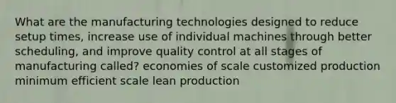 What are the manufacturing technologies designed to reduce setup times, increase use of individual machines through better scheduling, and improve quality control at all stages of manufacturing called? economies of scale customized production minimum efficient scale lean production