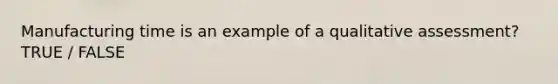 Manufacturing time is an example of a qualitative assessment? TRUE / FALSE