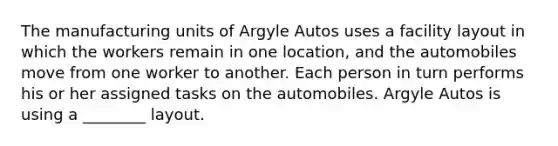 The manufacturing units of Argyle Autos uses a facility layout in which the workers remain in one location, and the automobiles move from one worker to another. Each person in turn performs his or her assigned tasks on the automobiles. Argyle Autos is using a ________ layout.