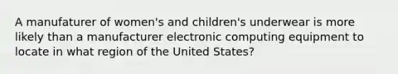 A manufaturer of women's and children's underwear is more likely than a manufacturer electronic computing equipment to locate in what region of the United States?