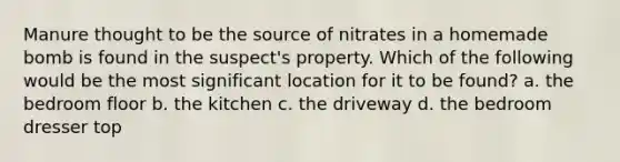 Manure thought to be the source of nitrates in a homemade bomb is found in the suspect's property. Which of the following would be the most significant location for it to be found? a. the bedroom floor b. the kitchen c. the driveway d. the bedroom dresser top