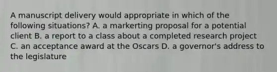 A manuscript delivery would appropriate in which of the following situations? A. a markerting proposal for a potential client B. a report to a class about a completed research project C. an acceptance award at the Oscars D. a governor's address to the legislature