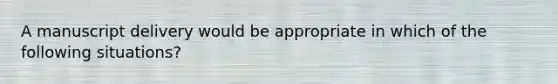 A manuscript delivery would be appropriate in which of the following situations?