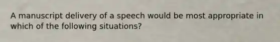 A manuscript delivery of a speech would be most appropriate in which of the following situations?