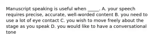 Manuscript speaking is useful when _____. A. your speech requires precise, accurate, well-worded content B. you need to use a lot of eye contact C. you wish to move freely about the stage as you speak D. you would like to have a conversational tone