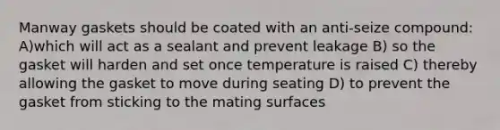 Manway gaskets should be coated with an anti-seize compound: A)which will act as a sealant and prevent leakage B) so the gasket will harden and set once temperature is raised C) thereby allowing the gasket to move during seating D) to prevent the gasket from sticking to the mating surfaces