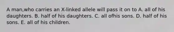 A man,who carries an X-linked allele will pass it on to A. all of his daughters. B. half of his daughters. C. all ofhis sons. D. half of his sons. E. all of his children.