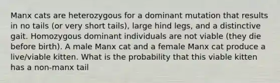 Manx cats are heterozygous for a dominant mutation that results in no tails (or very short tails), large hind legs, and a distinctive gait. Homozygous dominant individuals are not viable (they die before birth). A male Manx cat and a female Manx cat produce a live/viable kitten. What is the probability that this viable kitten has a non-manx tail