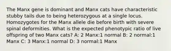 The Manx gene is dominant and Manx cats have characteristic stubby tails due to being heterozygous at a single locus. Homozygotes for the Manx allele die before birth with severe spinal deformities. What is the expected phenotypic ratio of live offspring of two Manx cats? A: 2 Manx:1 normal B: 2 normal:1 Manx C: 3 Manx:1 normal D: 3 normal:1 Manx