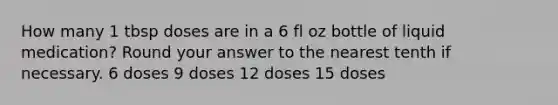 How many 1 tbsp doses are in a 6 fl oz bottle of liquid medication? Round your answer to the nearest tenth if necessary. 6 doses 9 doses 12 doses 15 doses