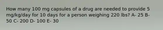 How many 100 mg capsules of a drug are needed to provide 5 mg/kg/day for 10 days for a person weighing 220 lbs? A- 25 B- 50 C- 200 D- 100 E- 30